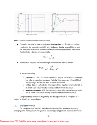 30
Figure 2.2 Comparing first-order response and second-order response.
 First order response is characterized by the time-constant, τ or , which is the time
required for the system to reach 63% of its final value. Usually, we would like to have
the time-constant as low as possible to make the system response faster. Its transfer
function in the s-domain is represented by:
 Second order response has the following transfer function in the s- domain:
It is characterized by:
o Rise-time, : refers to the time required for a signal to change from a specified
low value to a specified high value. Typically, these values are 10% and 90% of
the step height. Usually, we want to minimize this value.
o Settling-time, : refers to the time required for a signal to remain within 2% of
its steady-state value. Usually, we also want to minimize this value.
o Maximum Overshoot, M: is the maximum positive difference between a signal
and its steady-state value. Usually, we also want to minimize this value.
Using closed-loop control we may change the above parameters of a response of a
system to virtually any required value.
2.2 Digital Control
For a very long time, feedback control was implemented in continuous-time using
analog systems; namely pneumatic system or electronic (op-amp) circuits. However, the rise of
Please purchase PDF Split-Merge on www.verypdf.com to remove this watermark.
 