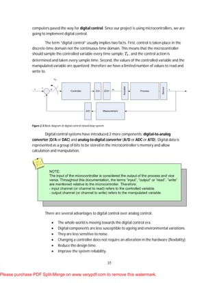 31
computers paved the way for digital control. Since our project is using microcontrollers, we are
going to implement digital control.
The term “digital control” usually implies two facts. First, control is taken place in the
discrete-time domain not the continuous-time domain. This means that the microcontroller
should sample the controlled variable every time sample, , and the control action is
determined and taken every sample time. Second, the values of the controlled variable and the
manipulated variable are quantized; therefore we have a limited number of values to read and
write to.
Figure 2.3 Block diagram of digital control closed-loop system.
Digital control systems have introduced 2 more components: digital-to-analog
converter (D/A or DAC) and analog-to-digital converter (A/D or ADC or ATD). Digital data is
represented as a group of bits to be stored in the microcontroller’s memory and allow
calculation and manipulation.
There are several advantages to digital control over analog control:
 The whole world is moving towards the digital control era.
 Digital components are less susceptible to ageing and environmental variations.
 They are less sensitive to noise.
 Changing a controller does not require an alteration in the hardware (flexibility).
 Reduce the design time.
 Improve the system reliability.
Please purchase PDF Split-Merge on www.verypdf.com to remove this watermark.
 