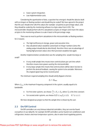 32
 Easier system integration.
 Low implementation costs.
Considering the quantization of data, a question has emerged: should the data be dealt
with as integers or floating numbers and should they be scaled? We have agreed in the project
that the user should enter all of his values (for example: set points) as percentage values, and
they should be scaled by the monitoring software to a byte value from 0-255. The
microcontroller should perform all of its calculations as bytes or integers and return the values
as bytes to the monitoring software to scale it back to the percentage range.
There was no need to perform calculations in the microcontroller as floating numbers
for 2 reasons:
 The high inefficiency in storage, power and execution time.
 Any calculated values would be casted back to integer numbers (since the
analog output should also be discritized), therefore there was no advantage of
having high precision values since their precision would be lost again.
Another implementation consideration was the sampling time: would it be large or
small?
 A very small sample time means more control actions per unit time which
therefore means more power used by the microcontroller.
 A very large sample time means that control actions will be taken too late to
perform the desired feedback, causing the system to be unstable. Moreover,
the original signal may not be reconstructed
The minimum required sampling time should satisfy Nyquist criterion:
Where is the maximum frequency component in the system, usually equal to its
bandwidth.
 For first order systems, we choose , where is the time constant.
 For second order systems, we choose
We have designed our project so that the sample time is chosen by the user.
2.3 On/Off Control
On/Off controllers are very famous industrial controllers, they can even be found
everywhere in our daily life, for example On/Off controllers can be found in air conditioners and
refrigerators, heaters and most temperature systems, also in water level regulating systems.
Please purchase PDF Split-Merge on www.verypdf.com to remove this watermark.
 