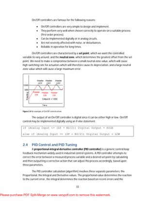 33
On/Off controllers are famous for the following reasons:
 On/Off controllers are very simple to design and implement.
 They perform very well when chosen correctly to operate on a suitable process
(first order process).
 Can be implemented digitally or in analog circuits.
 Are not severely affected with noise, or disturbances.
 Reliable in operation for long times.
On/Off controllers are characterized by a set point, which we want the controlled
variable to vary around, and the neutral zone, which determines the greatest offset from the set
point. We need to make a compromise between a small neutral zone value, which will cause
high switching rate for actuators which will therefore cause its depreciation, and a large neutral
zone value which will cause a large maximum error.
Figure 2.4 An example of On/Off control action.
The output of an On/Off controller is digital since it can be either high or low. On/Off
control may be implemented digitally using an if-else statement:
if (Analog Input <= (SP + NZ/2)) Digital Output = HIGH
else if (Analog Input >= (SP - NZ/2)) Digital Output = LOW
2.4 PID Control and PID Tuning
A proportional-integral-derivative controller (PID controller) is a generic control loop
feedback mechanism widely used in industrial control systems. A PID controller attempts to
correct the error between a measured process variable and a desired set point by calculating
and then outputting a corrective action that can adjust the process accordingly, based upon
three parameters.
The PID controller calculation (algorithm) involves three separate parameters; the
Proportional, the Integral and Derivative values. The proportional value determines the reaction
to the current error, the integral determines the reaction based on recent errors and the
Please purchase PDF Split-Merge on www.verypdf.com to remove this watermark.
 
