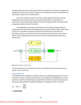 34
derivative determines the reaction based on the rate by which the error has been changing. The
weighted sum of these three actions is outputted to a control element such as the position of a
control valve or power into a heating element.
By "tuning" the three constants in the PID controller algorithm the PID can provide
individualized control specific to process requirements including error responsiveness,
overshoot of set-point and system oscillation. Note that the general nature of PID control does
not guarantee optimal control of the system.
Some applications may require only using one or two modes (by setting undesired
control values to zero) to provide the appropriate system control. A PID controller will be called
a PI, PD, P or I controller in the absence of respective control actions. PI controllers are
particularly common, since derivative action is very sensitive to measurement noise, and the
absence of an integral value prevents the system from ever reaching its target value due to
control action.
Figure 2.5 A block diagram of a PID controller.
The PID control scheme is named after its three correcting terms, whose sum constitutes the
output. The three terms are
Proportional term
The proportional term responds to a change in the process variable proportional to the current
measured error value. The proportional response can be adjusted by multiplying the error by a
constant Kp, called the proportional gain or proportional sensitivity. The gain is also frequently
expressed as a percentage of the proportional band. The proportional term is written as:
m: Output Signal
Please purchase PDF Split-Merge on www.verypdf.com to remove this watermark.
 