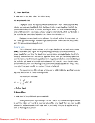 35
Kp: Proportional Gain
e: Error equal to (set point value - process variable)
PB: Proportional Band
A high gain results in a large response to a small error, a more sensitive system (Also
called a narrow proportional band). Note that by setting the proportional gain too high, the
system can become unstable. In contrast, a small gain results in a small response to a large
error, and less sensitive system (Also called a wide proportional band), which is undesirable as
the control action may be insufficient to respond to system disturbances.
Finally pure proportional control will never theoretically settle at its target value, but
will rather approach the target with a steady state error that is a function of the proportional
gain, this is known as a steady state error.
Integral term
The contribution from the integral term is proportional to the past and current values
and duration of the error signal. The integral term algorithm calculates the accumulated
proportional offset over time that should have been corrected previously (finding the offset's
integral). While this will force the signal to approach the set point quicker than a proportional
controller alone and eliminate steady state error, it may also contribute to system instability as
the controller will always be responding to past values. This instability causes the process to
overshoot the set point since the integral value will continue to be added to the output value,
even after the process variable has reached the desired set point.
The responsiveness of the integral function can be calibrated to the specific process by
adjusting the constant Ti, called the integral time.
The equation is written as:
m: Output Signal
Ti: Integral Time
e: Error equal to (setpoint value - process variable)
Although mathematically the integral starts at t = 0, it is possible to modify the integral
to such that it does not "record" all historical values of the error signal. There are many possible
schemes for performing such modification, such as windowing the signal or applying a decay
term to the integral value itself.
Please purchase PDF Split-Merge on www.verypdf.com to remove this watermark.
 