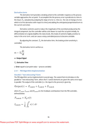 36
Derivative term
The derivative term provides a braking action to the controller response as the process
variable approaches the set point. To accomplish this the process error is predicted at a time in
the future Td, calculated by analyzing the slope of error vs. time (i.e. the rate of change of error,
which is its first derivative with respect to time) and adding the anticipated proportional term to
the current correction.
Derivative control is used to reduce the magnitude of the overshoot produced by the
integral component, but the controller will be a bit slower to reach the set point initially. As
differentiation of a signal amplifies the noise levels, this mode of control is highly sensitive to
noise in the error term, and can cause a noisy controlled process to become unstable.
By adjusting the constant, Td, the derivative time, the braking action sensitivity is
controlled.
The derivative term is written as:
m: Output Signal
Td: Derivative Time
e: Error equal to (set point value − process variable)
2.4.1 PID Algorithm Implementation
Parallel / "non-interacting" Form
The PID algorithm can be implemented in several ways. The easiest form to introduce is the
parallel or "non-interacting" form, where the P, I and D elements are given the same error input
in parallel. The output of the controller (i.e. the input to the process) is given by
where Pcontrib, Icontrib, and Dcontrib are the feedback contributions from the PID controller,
defined below:
Please purchase PDF Split-Merge on www.verypdf.com to remove this watermark.
 