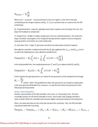 37
Where e(τ) = set point − measurement(τ) is the error signal, τ is the time in the past
contributing to the integral response and Kp, Ti, Td are constants that are used to tune the PID
control loop:
Kp: Proportional Gain - Larger Kp typically means faster response since the larger the error, the
larger the feedback to compensate.
Ti: Integral Time - Smaller Ti implies steady state errors are eliminated quicker. The trade-off is
larger overshoot: any negative error integrated during transient response must be integrated
away by positive error before we reach steady state.
Td: Derivative Time - Larger Td decreases overshoot, but slows down transient response.
Normally the controller is implemented with the Kp gain applied to the Icontrib, and Dcontrib terms
as well in the following form, also called the standard form;
In the ideal parallel form, the standard parameters Ti and Td are replaced with (Ki and Kd).
In this notation the gain parameters are related to the parameters of the standard form through
and Kd = KpTd. This parallel form where the parameters are treated as simple gains
is the most general and flexible form. However, it is also the form where the parameters have
little physical interpretation.
Series / interacting form
Another representation of the PID controller is the series, or "interacting" form. This form
essentially consists of a PD and PI controller in series, and it made early (analog) controllers
easier to build. When the controllers later became digital, many kept using the interacting form.
Often, one deals with discrete time intervals instead of the continuity. Thus, the PID controller
may also be dealt with recursively:
Please purchase PDF Split-Merge on www.verypdf.com to remove this watermark.
 