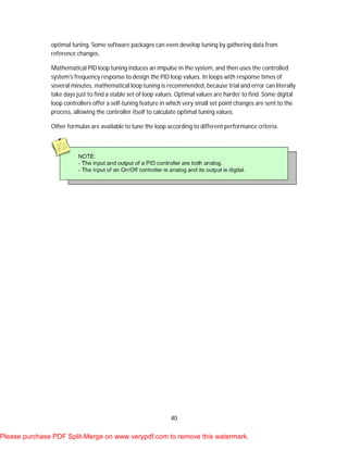 40
optimal tuning. Some software packages can even develop tuning by gathering data from
reference changes.
Mathematical PID loop tuning induces an impulse in the system, and then uses the controlled
system's frequency response to design the PID loop values. In loops with response times of
several minutes, mathematical loop tuning is recommended, because trial and error can literally
take days just to find a stable set of loop values. Optimal values are harder to find. Some digital
loop controllers offer a self-tuning feature in which very small set point changes are sent to the
process, allowing the controller itself to calculate optimal tuning values.
Other formulas are available to tune the loop according to different performance criteria.
Please purchase PDF Split-Merge on www.verypdf.com to remove this watermark.
 