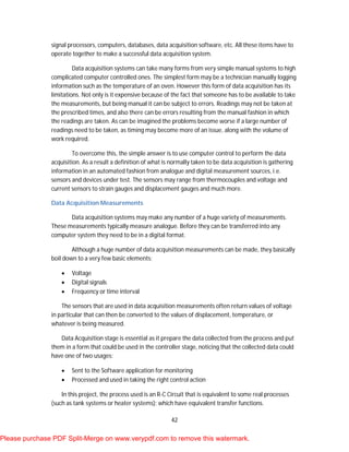 42
signal processors, computers, databases, data acquisition software, etc. All these items have to
operate together to make a successful data acquisition system.
Data acquisition systems can take many forms from very simple manual systems to high
complicated computer controlled ones. The simplest form may be a technician manually logging
information such as the temperature of an oven. However this form of data acquisition has its
limitations. Not only is it expensive because of the fact that someone has to be available to take
the measurements, but being manual it can be subject to errors. Readings may not be taken at
the prescribed times, and also there can be errors resulting from the manual fashion in which
the readings are taken. As can be imagined the problems become worse if a large number of
readings need to be taken, as timing may become more of an issue, along with the volume of
work required.
To overcome this, the simple answer is to use computer control to perform the data
acquisition. As a result a definition of what is normally taken to be data acquisition is gathering
information in an automated fashion from analogue and digital measurement sources, i.e.
sensors and devices under test. The sensors may range from thermocouples and voltage and
current sensors to strain gauges and displacement gauges and much more.
Data Acquisition Measurements
Data acquisition systems may make any number of a huge variety of measurements.
These measurements typically measure analogue. Before they can be transferred into any
computer system they need to be in a digital format.
Although a huge number of data acquisition measurements can be made, they basically
boil down to a very few basic elements:
 Voltage
 Digital signals
 Frequency or time interval
The sensors that are used in data acquisition measurements often return values of voltage
in particular that can then be converted to the values of displacement, temperature, or
whatever is being measured.
Data Acquisition stage is essential as it prepare the data collected from the process and put
them in a form that could be used in the controller stage, noticing that the collected data could
have one of two usages:
 Sent to the Software application for monitoring
 Processed and used in taking the right control action
In this project, the process used is an R-C Circuit that is equivalent to some real processes
(such as tank systems or heater systems); which have equivalent transfer functions.
Please purchase PDF Split-Merge on www.verypdf.com to remove this watermark.
 