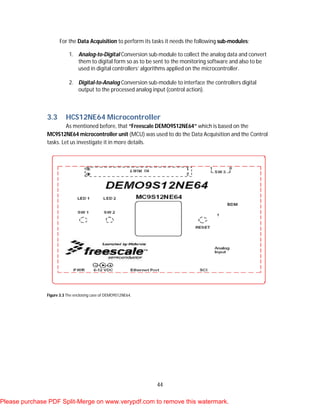 44
For the Data Acquisition to perform its tasks it needs the following sub-modules:
1. Analog-to-Digital Conversion sub-module to collect the analog data and convert
them to digital form so as to be sent to the monitoring software and also to be
used in digital controllers’ algorithms applied on the microcontroller.
2. Digital-to-Analog Conversion sub-module to interface the controllers digital
output to the processed analog input (control action).
3.3 HCS12NE64 Microcontroller
As mentioned before, that “Freescale DEMO9S12NE64” which is based on the
MC9S12NE64 microcontroller unit (MCU) was used to do the Data Acquisition and the Control
tasks. Let us investigate it in more details.
Figure 3.3 The enclosing case of DEMO9S12NE64.
Please purchase PDF Split-Merge on www.verypdf.com to remove this watermark.
 