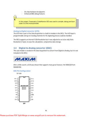 46
- On-chip hardware breakpoints
- Enhanced DBG debug features
Analog-to-Digital converter (ATD)
The ATD that is part of the Data Acquisition is a built-in module in the MCU. The A/D input is
programmable and up to 8 analog channels for the digitizing process could be handled.
The MCU supports an internal 10 Bit Resolution but it was adjusted so as to be only 8 bits
Resolution (1 byte), to ease the calculations, compromise data storage.
3.4 Digital-to-Analog converter (DAC)
This sub-module is needed in the Data Acquisition to convert from Digital to Analog, but it is not
included in the MCU.
After a little search, a D/A was chosen that supports many great features: the MAX528 from
MAXIM INC.
DAC Pin Configuration
Please purchase PDF Split-Merge on www.verypdf.com to remove this watermark.
 