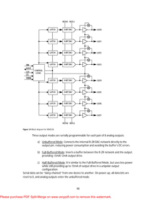 48
Figure 3.4 Block diagram for MAX528.
Three output modes are serially programmable for each pair of 8 analog outputs:
a) Unbuffered Mode: Connects the internal R-2R DAC network directly to the
output pin, reducing power consumption and avoiding the buffer’s DC errors.
b) Full-Buffered Mode: Inserts a buffer between the R-2R network and the output,
providing +5mA/-2mA output drive.
c) Half-Buffered Mode: It is similar to the Full-Buffered Mode, but uses less power
while still providing up to 15mA of output drive in a unipolar output
configuration.
Serial data can be “daisy-chained” from one device to another. On power-up, all data bits are
reset to 0, and analog outputs enter the unbuffered mode.
Please purchase PDF Split-Merge on www.verypdf.com to remove this watermark.
 