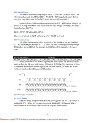 49
DAC Output Range
The MAX528 provides 8 voltage outputs (OUT0 – OUT7) from 2 reference inputs. Each
reference voltage has 2 pins; REFH and REFL . The OUT0 – OUT3 output voltages are derived
from REFH1 and REFL1, while OUT4 – OUT7 are derived from REFH2 and REFL2.
For each reference, REFH must be more positive than REFL . A DAC output voltage is the
product of its programmed 8-bit code and its reference input voltage. For example, the output
(analog) voltage of OUT5 is:
OUT5 = (REFH2 – REFL2) (nn/256 + REFL2)
Where nn = 8-bit code for OUT5, with a range of 0 – 255(00 to FF hex)
DAC Programming
The MAX528 are programmed by 16 data bits in two 8-bit bytes, the address pointer
(A7 – A0) followed by the data byte (D7 – D0). These bits enter a shift register serially through
DIN (pin8) A7 first, and D0 last. The data exits the DOUT (pin10) 16 clocks later in the same
order.
Address pointer bits Data byte
A7 A6 A5 A4 A3 A2 A1 A0 D7 D6 D5 D4 D3 D2 D1 D0
Data at DIN is shifted into the first register (while all 16 register bits shift forward one
stage) on the rising CLK edge, while holding _CS low and _SHDN high. This must occur 16 times
to load all the data bits into the shift registers. On the rising edge of _CS, data in the 16 shift
registers is transferred as addressed and CLK disabled.
Figure 3.5 Timing diagram for MAX528.
Set Buffer Modes
Set buffer modes is implemented when all 8 address pointer bits (A7 – A0) are logic 0
and data bit D7 is 1. When this instruction is received, data bits D5 – D0 (ignoring D6) are
transferred to the mode registers only; and the DAC registers are unchanged.
Please purchase PDF Split-Merge on www.verypdf.com to remove this watermark.
 