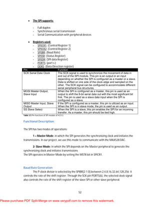52
 The SPI supports:
- Full duplex
- Synchronous serial transmission
- Serial Communication with peripheral devices
 Registers used:
- SP0CR1: (Control Register 1)
- SP0CR2: (Control Register 2)
- SP0BR: (Baud Rate)
- SP0SR: (Status Register)
- SP0DR: (SPI data Register)
- PORTS: (port s )
- DDRS: (Data Direction register)
Pin Function
SCK Serial Data Clock The SCK signal is used to synchronize the movement of data in
and out of the SPI module. This pin is an output or an input
depending on whether the SPI is configured as a master or a slave.
Data is shifted on one side of the clock edge and sampled on the
other. The SCK signal can be configured to accommodate different
serial peripheral bus structures.
MOSI Master Output,
Slave Input
When the SPI is configured as a master, this pin is used as an
output to shift the 8-bit serial data out with the most significant bit
first. The pin is used as a slave data input when the SPI is
configured as a slave.
MISO Master Input, Slave
Output
If the SPI is configured as a master, this pin is utilized as an input.
When the SPI is in slave mode, the pin is used as an output.
SS Slave Select When the SPI is a slave, this pin enables the SPI for an incoming
transfer. As a master, this pin should be tied high.
Table 3.5 Pin functions of SPI module of HCS12.
Functional Description:
The SPI has two modes of operations:
1 – Master Mode: in which the SPI generates the synchronizing clock and initiates the
transmissions. In our project, we use this mode to communicate with the MAX528 DAC.
2- Slave Mode: in which the SPI depends on the Master peripheral to generate the
synchronizing clock and initiates transmissions
The SPI operates in Master Mode by setting the MSTR bit in SPICR1.
Baud Rate Generation
The P-clock divisor is selected by the SPIBR[2:1:0] between 2,4,8,16,32,64,128,256 it
controls the rate of the shift register. Through the SCK pin PORTS(6), the selected clock signal
also controls the rate of the shift register of the slave SPI or other slave peripheral.
Please purchase PDF Split-Merge on www.verypdf.com to remove this watermark.
 