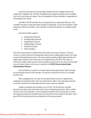 55
Every timer interrupt, the local controller samples all of the available channels and
assigns them to global array. Therefore, this global array is updated regularly and it is available
to be sent to any station on request. Thus, the sampling of the local controller is independent of
the sampling of the station.
Each PID or On/Off controller has its own parameters set separately. Moreover, each
controller may have its input and output channels set separately. To save time and power, while
looping over all of the controllers, each controller is checked first whether it is actually needed
or not.
Our local controller supports:
 8 Analog Input Channels
 8 Analog Output Channels
 8 Digital Input Channels
 8 Digital Output Channels
 8 On/Off Controllers
 8 PID Controllers
Each of the above features is implemented in the code as an array of structures. The same
structure is used to represent an analog input channel and an analog output channel; but a flag
is used to distinguish between them. The same could be said about digital input channels and
digital output channels. Each channel has an associated Process ID with it. This is done to
prevent any conflict which may occur when two different processes on the same microcontroller
access the same channel. Such cases are handled in the PCSCP (Process Control Studio
Communication Protocol).
Each controller has a pointer to its input channel and output channel. Before actually
the executing the code for each controller, its mode bit is checked first to see if it is actually
needed or not.
When sampling occurs, the value of each input channel structure is updated after
reading the actual channel value. After the control action is taken, the actual output channels
are written to and their corresponding channel structure values are updated.
Initially, all channels and controllers are set to OFF. The SP and other controller
parameters are given some initial value which may be changed by any station. When a station
connects to the microcontroller, it starts sending commands to the microcontroller to reserve
the required channels and controllers and set the parameters of the required controllers. This is
part of PCSCP and is discussed in more detail later in this documentation.
Please purchase PDF Split-Merge on www.verypdf.com to remove this watermark.
 