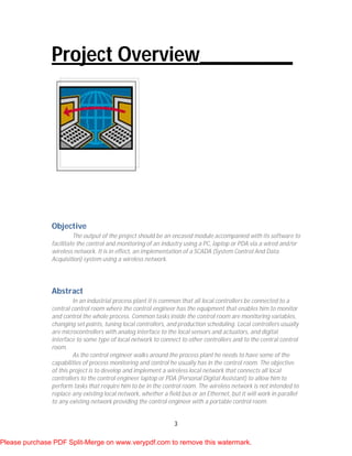 3
Project Overview_________
Objective
The output of the project should be an encased module accompanied with its software to
facilitate the control and monitoring of an industry using a PC, laptop or PDA via a wired and/or
wireless network. It is in effect, an implementation of a SCADA (System Control And Data
Acquisition) system using a wireless network.
Abstract
In an industrial process plant it is common that all local controllers be connected to a
central control room where the control engineer has the equipment that enables him to monitor
and control the whole process. Common tasks inside the control room are monitoring variables,
changing set points, tuning local controllers, and production scheduling. Local controllers usually
are microcontrollers with analog interface to the local sensors and actuators, and digital
interface to some type of local network to connect to other controllers and to the central control
room.
As the control engineer walks around the process plant he needs to have some of the
capabilities of process monitoring and control he usually has in the control room. The objective
of this project is to develop and implement a wireless local network that connects all local
controllers to the control engineer laptop or PDA (Personal Digital Assistant) to allow him to
perform tasks that require him to be in the control room. The wireless network is not intended to
replace any existing local network, whether a field bus or an Ethernet, but it will work in parallel
to any existing network providing the control engineer with a portable control room.
Please purchase PDF Split-Merge on www.verypdf.com to remove this watermark.
 