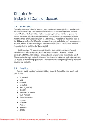 61
Chapter 5:
Industrial Control Busses
5.1 Introduction
A complex automated industrial system — say a manufacturing assembly line — usually needs
an organized hierarchy of controller systems to function. In this hierarchy there is usually a
Human Machine Interface (HMI) at the top, where an operator can monitor or operate the
system. This is typically linked to a middle layer of programmable logic controllers (PLC) via a
non time critical communications system (e.g. Ethernet). At the bottom of the control chain is
the fieldbus which links the PLCs to the components which actually do the work such as sensors,
actuators, electric motors, console lights, switches and contactors. A Fieldbus is an industrial
network system for real-time distributed control.
Until recently, a PLC would communicate with a slave machine using one of several
possible open or proprietary protocols, such as Modbus, Sinec H1, Profibus, CANopen,
DeviceNet or FOUNDATION Fieldbus. However, there is now increasing interest in the use of
Ethernet as the link-layer protocol, with one of the above protocols as the application-layer (see
OSI model). As the following figure shows, Ethernet is now increasing in its popularity over other
industrial bus protocols.
5.2 FieldBus
There are a wide variety of concurring fieldbus standards. Some of the most widely used
ones include:
 AS-Interface
 CAN
 CANopen
 DeviceNet
 SERCOS_interface
 EtherCAT
 FOUNDATION fieldbus
 HART Protocol
 Industrial Ethernet
 Interbus
 LonWorks
 Modbus
 PROFIBUS
 BITBUS
Please purchase PDF Split-Merge on www.verypdf.com to remove this watermark.
 
