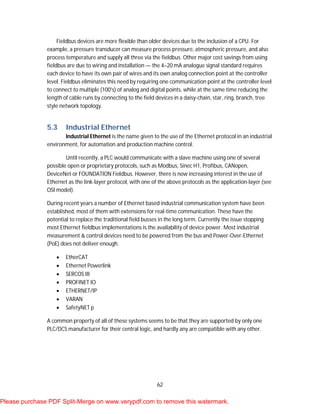 62
Fieldbus devices are more flexible than older devices due to the inclusion of a CPU. For
example, a pressure transducer can measure process pressure, atmospheric pressure, and also
process temperature and supply all three via the fieldbus. Other major cost savings from using
fieldbus are due to wiring and installation — the 4–20 mA analogue signal standard requires
each device to have its own pair of wires and its own analog connection point at the controller
level. Fieldbus eliminates this need by requiring one communication point at the controller level
to connect to multiple (100's) of analog and digital points, while at the same time reducing the
length of cable runs by connecting to the field devices in a daisy-chain, star, ring, branch, tree
style network topology.
5.3 Industrial Ethernet
Industrial Ethernet is the name given to the use of the Ethernet protocol in an industrial
environment, for automation and production machine control.
Until recently, a PLC would communicate with a slave machine using one of several
possible open or proprietary protocols, such as Modbus, Sinec H1, Profibus, CANopen,
DeviceNet or FOUNDATION Fieldbus. However, there is now increasing interest in the use of
Ethernet as the link-layer protocol, with one of the above protocols as the application-layer (see
OSI model).
During recent years a number of Ethernet based industrial communication system have been
established, most of them with extensions for real-time communication. These have the
potential to replace the traditional field busses in the long term. Currently the issue stopping
most Ethernet fieldbus implementations is the availability of device power. Most industrial
measurement & control devices need to be powered from the bus and Power-Over-Ethernet
(PoE) does not deliver enough.
 EtherCAT
 Ethernet Powerlink
 SERCOS III
 PROFINET IO
 ETHERNET/IP
 VARAN
 SafetyNET p
A common property of all of these systems seems to be that they are supported by only one
PLC/DCS manufacturer for their central logic, and hardly any are compatible with any other.
Please purchase PDF Split-Merge on www.verypdf.com to remove this watermark.
 