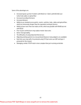 63
Some of the advantages are:
 Increased speed, up from 9.6 kbit/s with RS232 to 1 Gbit/s with IEEE 802 over
Cat5e/Cat6 cables or optical fiber
 Increased overall performance
 Increased distance
 Ability to use standard access points, routers, switches, hubs, cables and optical fiber,
which are immensely cheaper than the equivalent serial-port devices
 Ability to have more than two nodes on link, which was possible with RS485 but not
with RS232
 Peer-to-peer architectures may replace master-slave ones
 Better interoperability
 The difficulties of using industrial Ethernet are:
 Migrating existing systems to a new protocol (however many adapters are available)
 Real-time uses may suffer for protocols using TCP (but some use UDP and layer 2
protocols for this reason)
 Managing a whole TCP/IP stack is more complex than just receiving serial data
Please purchase PDF Split-Merge on www.verypdf.com to remove this watermark.
 