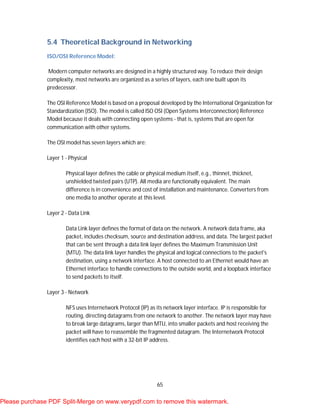 65
5.4 Theoretical Background in Networking
ISO/OSI Reference Model:
Modern computer networks are designed in a highly structured way. To reduce their design
complexity, most networks are organized as a series of layers, each one built upon its
predecessor.
The OSI Reference Model is based on a proposal developed by the International Organization for
Standardization (ISO). The model is called ISO OSI (Open Systems Interconnection) Reference
Model because it deals with connecting open systems - that is, systems that are open for
communication with other systems.
The OSI model has seven layers which are:
Layer 1 - Physical
Physical layer defines the cable or physical medium itself, e.g., thinnet, thicknet,
unshielded twisted pairs (UTP). All media are functionally equivalent. The main
difference is in convenience and cost of installation and maintenance. Converters from
one media to another operate at this level.
Layer 2 - Data Link
Data Link layer defines the format of data on the network. A network data frame, aka
packet, includes checksum, source and destination address, and data. The largest packet
that can be sent through a data link layer defines the Maximum Transmission Unit
(MTU). The data link layer handles the physical and logical connections to the packet's
destination, using a network interface. A host connected to an Ethernet would have an
Ethernet interface to handle connections to the outside world, and a loopback interface
to send packets to itself.
Layer 3 - Network
NFS uses Internetwork Protocol (IP) as its network layer interface. IP is responsible for
routing, directing datagrams from one network to another. The network layer may have
to break large datagrams, larger than MTU, into smaller packets and host receiving the
packet will have to reassemble the fragmented datagram. The Internetwork Protocol
identifies each host with a 32-bit IP address.
Please purchase PDF Split-Merge on www.verypdf.com to remove this watermark.
 