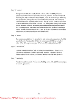 66
Layer 4 - Transport
Transport layer subdivides user-buffer into network-buffer sized datagrams and
enforces desired transmission control. Two transport protocols, Transmission Control
Protocol (TCP) and User Datagram Protocol (UDP), sits at the transport layer. Reliability
and speed are the primary difference between these two protocols. TCP establishes
connections between two hosts on the network through 'sockets' which are determined
by the IP address and port number. TCP keeps track of the packet delivery order and the
packets that must be resent. Maintaining this information for each connection makes
TCP a stateful protocol. UDP on the other hand provides a low overhead transmission
service, but with less error checking. NFS is built on top of UDP because of its speed and
statelessness. Statelessness simplifies the crash recovery.
Layer 5 - Session
The session protocol defines the format of the data sent over the connections. The NFS
uses the Remote Procedure Call (RPC) for its session protocol. RPC may be built on
either TCP or UDP. Login sessions use TCP whereas NFS and broadcast use UDP.
Layer 6 - Presentation
External Data Representation (XDR) sits at the presentation level. It converts local
representation of data to its canonical form and vice versa. The canonical uses a
standard byte ordering and structure packing convention, independent of the host.
Layer 7 - Application
Provides network services to the end-users. Mail, ftp, telnet, DNS, NIS, NFS are examples
of network applications.
Please purchase PDF Split-Merge on www.verypdf.com to remove this watermark.
 