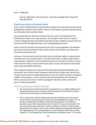 68
Layer 4 - Application
End-user applications reside at this layer. Commonly used applications include NFS,
DNS, ARP and FTP.
Data Flow within a Protocol Stack
As the reference model indicates, protocols (which compose the various layers) are like a pile of
building blocks stacked one upon another. Because of this structure, groups of related protocols
are often called stacks or protocol stacks.
Data is passed down the stack from one layer to the next, until it is transmitted over the
network by the network access layer protocols. The four layers in this reference model are
crafted to distinguish between the different ways that the data is handled as it passes down the
protocol stack from the application layer to the underlying physical network.
At the remote end, the data is passed up the stack to the receiving application. The individual
layers do not need to know how the layers above or below them function; they only need to
know how to pass data to them.
Each layer in the stack adds control information (such as destination address, routing controls,
and checksum) to ensure proper delivery. This control information is called a header and/or a
trailer because it is placed in front of or behind the data to be transmitted. Each layer treats all
of the information that it receives from the layer above it as data, and it places its own header
and/or trailer around that information.
These wrapped messages are then passed into the layer below along with additional control
information, some of which may be forwarded or derived from the higher layer. By the time a
message exits the system on a physical link (such as a wire), the original message is enveloped in
multiple, nested wrappers—one for each layer of protocol through which the data passed.
When a protocol uses headers or trailers to package the data from another protocol, the
process is called encapsulation.
TCP (Transmission Control Protocol)
 The Transmission Control Protocol (TCP) is intended for use as a highly reliable host-to-
host protocol between hosts in packet-switched computer communication networks,
and in interconnected systems of such networks.
 TCP is a connection-oriented transport protocol that sends data as an unstructured
stream of bytes. By using sequence numbers and acknowledgment messages, TCP can
provide a sending node with delivery information about packets transmitted to a
destination node. Where data has been lost in transit from source to destination, TCP
can retransmit the data until either a timeout condition is reached or until successful
delivery has been achieved. TCP can also recognize duplicate messages and will discard
them appropriately. If the sending computer is transmitting too fast for the receiving
computer, TCP can employ flow control mechanisms to slow data transfer. TCP can also
Please purchase PDF Split-Merge on www.verypdf.com to remove this watermark.
 