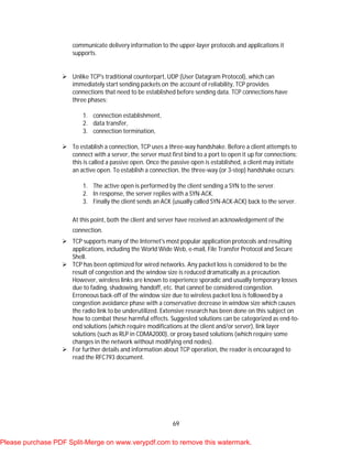 69
communicate delivery information to the upper-layer protocols and applications it
supports.
 Unlike TCP's traditional counterpart, UDP (User Datagram Protocol), which can
immediately start sending packets on the account of reliability, TCP provides
connections that need to be established before sending data. TCP connections have
three phases:
1. connection establishment,
2. data transfer,
3. connection termination,
 To establish a connection, TCP uses a three-way handshake. Before a client attempts to
connect with a server, the server must first bind to a port to open it up for connections:
this is called a passive open. Once the passive open is established, a client may initiate
an active open. To establish a connection, the three-way (or 3-step) handshake occurs:
1. The active open is performed by the client sending a SYN to the server.
2. In response, the server replies with a SYN-ACK.
3. Finally the client sends an ACK (usually called SYN-ACK-ACK) back to the server.
At this point, both the client and server have received an acknowledgement of the
connection.
 TCP supports many of the Internet's most popular application protocols and resulting
applications, including the World Wide Web, e-mail, File Transfer Protocol and Secure
Shell.
 TCP has been optimized for wired networks. Any packet loss is considered to be the
result of congestion and the window size is reduced dramatically as a precaution.
However, wireless links are known to experience sporadic and usually temporary losses
due to fading, shadowing, handoff, etc. that cannot be considered congestion.
Erroneous back-off of the window size due to wireless packet loss is followed by a
congestion avoidance phase with a conservative decrease in window size which causes
the radio link to be underutilized. Extensive research has been done on this subject on
how to combat these harmful effects. Suggested solutions can be categorized as end-to-
end solutions (which require modifications at the client and/or server), link layer
solutions (such as RLP in CDMA2000), or proxy based solutions (which require some
changes in the network without modifying end nodes).
 For further details and information about TCP operation, the reader is encouraged to
read the RFC793 document.
Please purchase PDF Split-Merge on www.verypdf.com to remove this watermark.
 