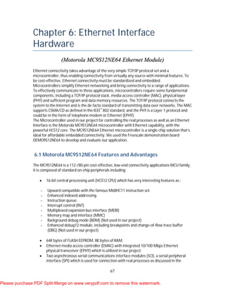 67
Chapter 6: Ethernet Interface
Hardware
((MMoottoorroollaa MMCC99SS1122NNEE6644 EEtthheerrnneett MMoodduullee))
Ethernet connectivity takes advantage of the very simple TCP/IP protocol set and a
microcontroller, thus enabling connectivity from virtually any source with minimal features. To
be cost-effective, Ethernet connectivity must be standardized and embedded.
Microcontrollers simplify Ethernet networking and bring connectivity to a range of applications.
To effectively communicate in these applications, microcontrollers require some fundamental
components, including a TCP/IP protocol stack, media access controller (MAC), physical layer
(PHY) and sufficient program and data memory resources. The TCP/IP protocol connects the
system to the Internet and is the de facto standard of transmitting data over networks. The MAC
supports CSMA/CD as defined in the IEEE®
802 standard, and the PHY is a Layer 1 protocol and
could be in the form of telephone modem or Ethernet (EPHY).
The Microcontroller used in our project for controlling the real processes as well as an Ethernet
Interface is the Motorola MC9S12NE64 microcontroller with Ethernet capability, with the
powerful HCS12 core. The MC9S12NE64 Ethernet microcontroller is a single-chip solution that’s
ideal for affordable embedded connectivity. We used the Freescale demonstration board
DEMO9S12NE64 to develop and evaluate our application.
6.1 Motorola MC9S12NE64 Features and Advantages
The MC9S12NE64 is a 112-/80-pin cost-effective, low-end connectivity applications MCU family,
it is composed of standard on-chip peripherals including:
 16-bit central processing unit (HCS12 CPU) which has very interesting features as :
- Upward compatible with the famous M68HC11 instruction set.
- Enhanced indexed addressing.
- Instruction queue.
- Interrupt control (INT)
- Multiplexed expansion bus interface (MEBI)
- Memory map and interface (MMC)
- Background debug mode (BDM) (Not used in our project)
- Enhanced debug12 module, including breakpoints and change-of-flow trace buffer
(DBG) (Not used in our project)
 64K bytes of FLASH EEPROM, 8K bytes of RAM.
 Ethernet media access controller (EMAC) with integrated 10/100 Mbps Ethernet
physical transceiver (EPHY) which is utilized in our project.
 Two asynchronous serial communications interface modules (SCI), a serial peripheral
interface (SPI) which is used for connection with real processes as discussed in the
Please purchase PDF Split-Merge on www.verypdf.com to remove this watermark.
 