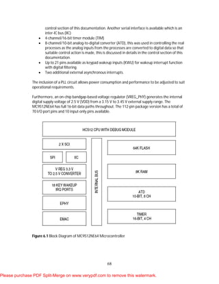 68
control section of this documentation. Another serial interface is available which is an
inter-IC bus (IIC)
 4-channel/16-bit timer module (TIM)
 8-channel/10-bit analog-to-digital converter (ATD), this was used in controlling the real
processes as the analog inputs from the processes are converted to digital data so that
suitable control action is made, this is discussed in details in the control section of this
documentation.
 Up to 21 pins available as keypad wakeup inputs (KWU) for wakeup interrupt function
with digital filtering.
 Two additional external asynchronous interrupts.
The inclusion of a PLL circuit allows power consumption and performance to be adjusted to suit
operational requirements.
Furthermore, an on-chip bandgap-based voltage regulator (VREG_PHY) generates the internal
digital supply voltage of 2.5 V (VDD) from a 3.15 V to 3.45 V external supply range. The
MC9S12NE64 has full 16-bit data paths throughout. The 112-pin package version has a total of
70 I/O port pins and 10 input-only pins available.
Figure 6.1 Block Diagram of MC9S12NE64 Microcontroller
Please purchase PDF Split-Merge on www.verypdf.com to remove this watermark.
 