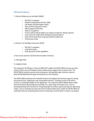 69
Ethernet Features:
1- Ethernet Media access controller (EMAC)
o IEEE 802.3 compliant.
o Medium-independent interface (MII)
o Full-duplex and half-duplex modes.
o Flow control using pause frames.
o MII management function.
o Address recognition.
o Frames with broadcast address are always accepted or always rejected.
o Exact match for single 48-bit individual (unicast) address.
o Hash (64-bit hash) check of group (multicast) addresses.
o Promiscuous mode.
2- Ethernet 10/100 Mbps transceiver (EPHY)
o IEEE 802.3 compliant.
o Loop back modes.
o Auto-detection of link capabilities.
3-Two receive and one transmit Ethernet buffer interfaces.
4- Ethertype filter.
5- Loopback mode.
The integrated 10/100 Base-T Ethernet MAC/PHY enables the MC9S12NE64 to keep up with a
variety of data rates with flexible memory addressing to support diverse packet sizes. The
MC9S12NE64 combines greater processing power and typically larger memory resources
(shared 8 KB RAM data/message memory) than an 8-bit solution.
The MC9S12NE64 optimizes the tradeoffs between throughput and memory usage for storing
the protocol stack, application code and peripheral drivers, resulting in most of the MCU's
resources remaining available for the application. The responsive MC9S12NE64 allows ample
time for IP packet disassembly and assembly, for a wide range of IP packet sizes, even in
demanding industrial environments. Integrating high internal bus speed and superior addressing
modes, such as multi-byte pre/post-decrement indexed addressing, enable the MC9S12NE64 to
undertake Ethernet networking and remote monitoring or control which is made in our project.
Please purchase PDF Split-Merge on www.verypdf.com to remove this watermark.
 