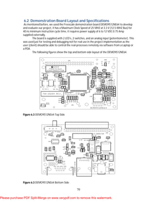70
6.2 Demonstration Board Layout and Specifications
As mentioned before, we used the Freescale demonstration board DEMO9S12NE64 to develop
and evaluate our project, it has a Maximum Clock Speed of 25 MHZ at 3.3 V (12.5-MHZ Bus) for
40 ns minimum instruction cycle time, it requires power supply of 6 to 12 VDC 0.75 Amp
supplied externally.
The board is supplied with 2 LED’s, 2 switches, and an analog input (potentiometer). This
was used just for testing and debugging not for real use in the project implementation as the
user (client) should be able to control the real-processes remotely via software from a Laptop or
a PDA.
The following figures show the top and bottom side layout of the DEMO9S12NE64.
Figure 6.3 DEMO9S12NE64 Top Side
Figure 6.3 DEMO9S12NE64 Bottom Side
Please purchase PDF Split-Merge on www.verypdf.com to remove this watermark.
 