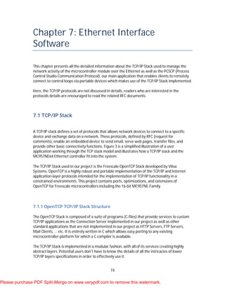 74
Chapter 7: Ethernet Interface
Software
This chapter presents all the detailed information about the TCP/IP Stack used to manage the
network activity of the microcontroller module over the Ethernet as well as the PCSCP (Process
Control Studio Communication Protocol); our main application that enables clients to remotely
connect to control loops via portable devices which makes use of the TCP/IP Stack implemented.
Here, the TCP/IP protocols are not discussed in details, readers who are interested in the
protocols details are encouraged to read the related RFC documents.
7.1 TCP/IP Stack
A TCP/IP stack defines a set of protocols that allows network devices to connect to a specific
device and exchange data on a network. These protocols, defined by RFC (request for
comments), enable an embedded device to send email, serve web pages, transfer files, and
provide other basic connectivity functions. Figure 3 is a simplified illustration of a user
application working through the TCP stack model and illustrates how a TCP/IP stack and the
MC9S7NE64 Ethernet controller fit into the system.
The TCP/IP Stack used in our project is the Freescale OpenTCP Stack developed by Viloa
Systems. OpenTCP is a highly robust and portable implementation of the TCP/IP and Internet
application-layer protocols intended for the implementation of TCP/IP functionality in a
constrained environments. This project contains ports, optimizations, and extensions of
OpenTCP for Freescale microcontrollers including the 16-bit MC9S7NE-Family.
7.1.1 OpenTCP TCP/IP Stack Structure
The OpenTCP Stack is composed of a suite of programs (C-files) that provide services to custom
TCP/IP applications as the Connection Server implemented in our project as well as other
standard applications that are not implemented in our project as HTTP Servers, FTP Servers,
Mail Clients, … etc. It is entirely written in C which allows easy porting to any existing
microcontroller platform for which a C compiler is available.
The TCP/IP Stack is implemented in a modular fashion, with all of its services creating highly
abstract layers. Potential users don’t have to know the details of all the intricacies of lower
TCP/IP layers specifications in order to effectively use it.
Please purchase PDF Split-Merge on www.verypdf.com to remove this watermark.
 