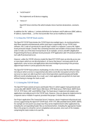 76
 “mc9s7ne64.h”
This implements an IO devices mapping.
 “timers.h”
OpenTCP timers interface file which includes timers function declarations, constants,
etc.
In addition the file “address.c” contains definitions for hardware and IP addresses (MAC address,
IP address, Subnet Mask, …) of the microcontroller that can be modified as needed.
7.1.2 How the TCP/IP Stack works
The OpenTCP TCP/IP Stack divides the TCP/IP Stack into multiple layers. As mentioned before,
data flows upwards and downwards within stack layers sequentially. For our TCP/IP stack
software, the C-code of a protocol of a specific layer resides in a separate C-source file, higher
levels protocols include C-header files containing functions and variables of these lower levels in
order to make use of the lower level protocol. As an example, services and API’s (Application
Programming Interfaces) call lower levels protocols; HTTP application calls TCP protocol which in
turn calls IP protocol and so on.
However, unlike the TCP/IP reference model the OpenTCP TCP/IP stack can directly access one
or more layers which are not directly below it, of course that doesn’t necessary work for all
applications, some services and applications data need intelligent processing in the previous
adjacent layer before it can be passed to the next one.
The OpenTCP TCP/IP Stack achieves multitasking; it is live in the sense that the different layers
not only act when a service is requested but also when events like new packet arrival or time-
out occur so, layers are able to perform some timed operations asynchronously and handle
different events simultaneously. As a result, user’s main application can perform its main task
without having to manage the stack as well.
7.1.3 Using the TCP/IP Stack
The OpenTCP Stack consists of source and header files in C which support many protocols and
services like ARP, BOOTP, DHCP Client, DNS Client, HTTP Web Server, POP3 Client, SMTP Client,
TCP, IP, TFTP Client, UDP, and ICMP(for Ping). The Stack doesn’t implement all modules and
applications normally present in the TCP/IP stack. However, they can always be implemented as
a separate task or module if required, provided that proper C-header files are included.
Our Project application (The Connection Server), however, doesn’t implement all protocols and
services supported by the OpenTCP TCP/IP Stack. HTTP, FTP, DNS and Mail Clients (POP3, SMTP)
for example are not used in our project but they can be implemented in other applications by
including the corresponding header files as mentioned before. Including the appropriate header
files in the project is critical for correct compilation and execution, since each of the modules
comprising the stack resides in its own file.
Please purchase PDF Split-Merge on www.verypdf.com to remove this watermark.
 