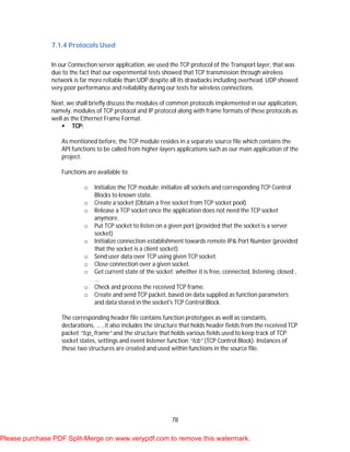 78
7.1.4 Protocols Used
In our Connection server application, we used the TCP protocol of the Transport layer, that was
due to the fact that our experimental tests showed that TCP transmission through wireless
network is far more reliable than UDP despite all its drawbacks including overhead. UDP showed
very poor performance and reliability during our tests for wireless connections.
Next, we shall briefly discuss the modules of common protocols implemented in our application,
namely, modules of TCP protocol and IP protocol along with frame formats of these protocols as
well as the Ethernet Frame Format.
 TCP:
As mentioned before, the TCP module resides in a separate source file which contains the
API functions to be called from higher-layers applications such as our main application of the
project.
Functions are available to:
o Initialize the TCP module; initialize all sockets and corresponding TCP Control
Blocks to known state.
o Create a socket (Obtain a free socket from TCP socket pool)
o Release a TCP socket once the application does not need the TCP socket
anymore.
o Put TCP socket to listen on a given port (provided that the socket is a server
socket)
o Initialize connection establishment towards remote IP& Port Number (provided
that the socket is a client socket)
o Send user data over TCP using given TCP socket.
o Close connection over a given socket.
o Get current state of the socket; whether it is free, connected, listening, closed ,
…
o Check and process the received TCP frame.
o Create and send TCP packet, based on data supplied as function parameters
and data stored in the socket's TCP Control Block.
The corresponding header file contains function prototypes as well as constants,
declarations, … , it also includes the structure that holds header fields from the received TCP
packet “tcp_frame” and the structure that holds various fields used to keep track of TCP
socket states, settings and event listener function “tcb” (TCP Control Block). Instances of
these two structures are created and used within functions in the source file.
Please purchase PDF Split-Merge on www.verypdf.com to remove this watermark.
 