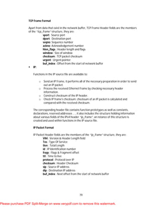 79
TCP Frame Format
Apart from data that exist in the network buffer, TCP Frame Header fields are the members
of the “tcp_frame” structure, they are:
sport: Source port
dport: Destination port
seqno: Sequence number
ackno: Acknowledgement number
hlen_flags : Header length and flags
window : Size of window
checksum : TCP packet checksum
urgent : Urgent pointer
buf_index : Offset from the start of network buffer
 IP:
Functions in the IP source file are available to:
o Send an IP Frame, it performs all of the necessary preparation in order to send
out an IP packet.
o Process the received Ethernet Frame by checking necessary header
information.
o Construct checksum of the IP header.
o Check IP frame's checksum; checksum of an IP packet is calculated and
compared with the received checksum.
The corresponding header file contains function prototypes as well as constants,
declarations, reserved addresses … , it also includes the structure holding information
about various fields of the IPv4 header “ip_frame”, an nstance of this structure is
created and used within functions in the IP source file.
IP Packet Format
IP Packet Header fields are the members of the “ip_frame” structure, they are:
Vihl : Version & Header Length field
Tos : Type Of Service
tlen : Total Length
id : IP Identification number
frags : Flags & Fragment offset
ttl : Time to live
protocol : Protocol over IP
checksum : Header Checksum
sip : Source IP address
dip : Destination IP address
buf_index : Next offset from the start of network buffer
Please purchase PDF Split-Merge on www.verypdf.com to remove this watermark.
 