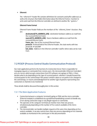 80
 Ethernet:
The “ethernet.h” header file contains definitions for constants and buffer addresses as
well as the structure that holds information about the Ethernet frames. Function to
write and read from the Ethernet controller are defined in another file “system.c”
Ethernet Frame Format
Ethernet Frame Header fields are the members of the “ethernet_frame” structure, they
are:
destination[ETH_ADDRESS_LEN] : destination hardware address as read from
the received Ethernet frame
source[ETH_ADDRESS_LEN] : Source hardware address as read from the
received Ethernet frame
frame_size : Size of the received Ethernet frame
protocol : Protocol field of the Ethernet header, the stack works with two
protocols; IP and ARP
buf_index : Address in the Ethernet controller’s buffer where data can be read
from.
7.2 PCSCP (Process Control Studio Communication Protocol)
Our main application performs the function of a Connection Server that is responsible for
managing requests or commands from remote users; the microcontroller (Ethernet Controller)
acts as a server which accepts connections from PCS software via Laptops or PDA’s, it then
decides what to do depending on the type of received packets; whether it should forward the
received packet to the control loop if the packet contains values or set points to be changed in
the control loop, or returns acknowledgement for another type of packets representing new
connection or channels to be monitored.
These details shall be discussed thoroughly later in this section.
7.2.1 The Main Application Features
 Connection between a computer terminal (Laptop or PDA) and the micro-controller
(Ethernet module) is established via a predefined handshaking scenario to handle any
errors during connection stage or any illegal requests or commands.
 The operator at the computer terminal can monitor more than one process
simultaneously depending on the number of free sockets available at the micro-
controller.
 The microcontroller can handle multiple requests at the same time depending on free
sockets available, it can also control more than one process depending on free channels
available as mentioned in the control part in this documentation.
Please purchase PDF Split-Merge on www.verypdf.com to remove this watermark.
 