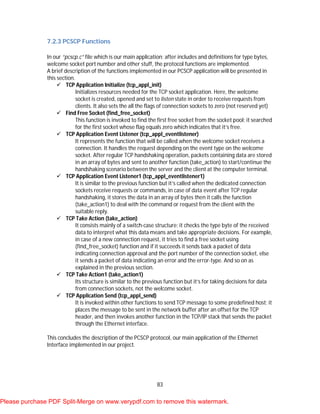 83
7.2.3 PCSCP Functions
In our “pcscp.c” file which is our main application; after includes and definitions for type bytes,
welcome socket port number and other stuff, the protocol functions are implemented.
A brief description of the functions implemented in our PCSCP application will be presented in
this section.
 TCP Application Initialize (tcp_appl_init)
Initializes resources needed for the TCP socket application. Here, the welcome
socket is created, opened and set to listen state in order to receive requests from
clients. It also sets the all the flags of connection sockets to zero (not reserved yet)
 Find Free Socket (find_free_socket)
This function is invoked to find the first free socket from the socket pool; it searched
for the first socket whose flag equals zero which indicates that it’s free.
 TCP Application Event Listener (tcp_appl_eventlistener)
It represents the function that will be called when the welcome socket receives a
connection. It handles the request depending on the event type on the welcome
socket. After regular TCP handshaking operation, packets containing data are stored
in an array of bytes and sent to another function (take_action) to start/continue the
handshaking scenario between the server and the client at the computer terminal.
 TCP Application Event Listener1 (tcp_appl_eventlistener1)
It is similar to the previous function but it’s called when the dedicated connection
sockets receive requests or commands, in case of data event after TCP regular
handshaking, it stores the data in an array of bytes then it calls the function
(take_action1) to deal with the command or request from the client with the
suitable reply.
 TCP Take Action (take_action)
It consists mainly of a switch-case structure; it checks the type byte of the received
data to interpret what this data means and take appropriate decisions. For example,
in case of a new connection request, it tries to find a free socket using
(find_free_socket) function and if it succeeds it sends back a packet of data
indicating connection approval and the port number of the connection socket, else
it sends a packet of data indicating an error and the error-type. And so on as
explained in the previous section.
 TCP Take Action1 (take_action1)
Its structure is similar to the previous function but it’s for taking decisions for data
from connection sockets, not the welcome socket.
 TCP Application Send (tcp_appl_send)
It is invoked within other functions to send TCP message to some predefined host; it
places the message to be sent in the network buffer after an offset for the TCP
header, and then invokes another function in the TCP/IP stack that sends the packet
through the Ethernet interface.
This concludes the description of the PCSCP protocol, our main application of the Ethernet
Interface implemented in our project.
Please purchase PDF Split-Merge on www.verypdf.com to remove this watermark.
 