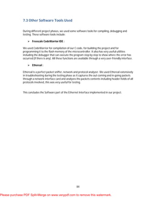 84
7.3 Other Software Tools Used
During different project phases, we used some software tools for compiling, debugging and
testing. These software tools include:
 Freescale CodeWarrior IDE :
We used CodeWarrior for compilation of our C code, for building the project and for
programming it to the flash memory of the microcontroller. It also has very useful utilities
including the debugger that can execute the program step by step to show where the error has
occurred (if there is any). All these functions are available through a very user-friendly interface.
 Ethereal :
Ethereal is a perfect packet sniffer, network and protocol analyzer. We used Ethereal extensively
in troubleshooting during the testing phase as it captures the out-coming and in-going packets
through a network interface card and analyzes the packets contents including header fields of all
protocols involved, this was very useful for testing.
This concludes the Software part of the Ethernet Interface implemented in our project.
Please purchase PDF Split-Merge on www.verypdf.com to remove this watermark.
 