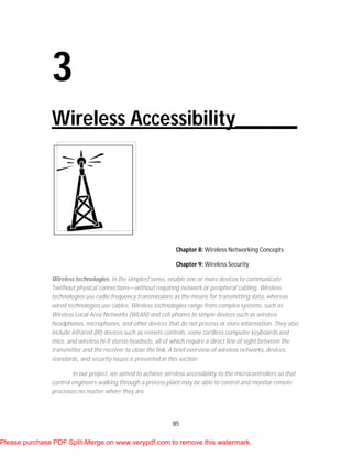 85
3
Wireless Accessibility______
Chapter 8: Wireless Networking Concepts
Chapter 9: Wireless Security
Wireless technologies, in the simplest sense, enable one or more devices to communicate
1without physical connections—without requiring network or peripheral cabling. Wireless
technologies use radio frequency transmissions as the means for transmitting data, whereas
wired technologies use cables. Wireless technologies range from complex systems, such as
Wireless Local Area Networks (WLAN) and cell phones to simple devices such as wireless
headphones, microphones, and other devices that do not process or store information. They also
include infrared (IR) devices such as remote controls, some cordless computer keyboards and
mice, and wireless hi-fi stereo headsets, all of which require a direct line of sight between the
transmitter and the receiver to close the link. A brief overview of wireless networks, devices,
standards, and security issues is presented in this section.
In our project, we aimed to achieve wireless accessibility to the microcontrollers so that
control engineers walking through a process plant may be able to control and monitor remote
processes no matter where they are.
Please purchase PDF Split-Merge on www.verypdf.com to remove this watermark.
 