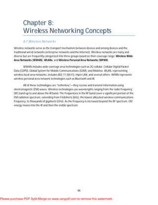 86
Chapter 8:
Wireless Networking Concepts
8.1 Wireless Networks
Wireless networks serve as the transport mechanism between devices and among devices and the
traditional wired networks (enterprise networks and the Internet). Wireless networks are many and
diverse but are frequently categorized into three groups based on their coverage range: Wireless Wide
Area Networks (WWAN), WLANs, and Wireless Personal Area Networks (WPAN).
WWAN includes wide coverage area technologies such as 2G cellular, Cellular Digital Packet
Data (CDPD), Global System for Mobile Communications (GSM), and Mobitex. WLAN, representing
wireless local area networks, includes 802.11 (Wi-Fi), Hiper LAN, and several others. WPAN represents
wireless personal area network technologies such as Bluetooth and IR.
All of these technologies are “tetherless”—they receive and transmit information using
electromagnetic (EM) waves. Wireless technologies use wavelengths ranging from the radio frequency
(RF) band up to and above the IR band. The frequencies in the RF band cover a significant portion of the
EM radiation spectrum, extending from 9 kilohertz (kHz), the lowest allocated wireless communications
frequency, to thousands of gigahertz (GHz). As the frequency is increased beyond the RF spectrum, EM
energy moves into the IR and then the visible spectrum.
Please purchase PDF Split-Merge on www.verypdf.com to remove this watermark.
 
