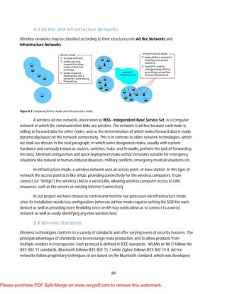 89
8.3 Ad Hoc and Infrastructure Networks
Wireless networks may be classified according to their structures into Ad Hoc Networks and
Infrastructure Networks.
Figure 8.3 Comparing Ad hoc mode and infrastructure mode.
A wireless ad-hoc network, also known as IBSS - Independent Basic Service Set, is a computer
network in which the communication links are wireless. The network is ad-hoc because each node is
willing to forward data for other nodes, and so the determination of which nodes forward data is made
dynamically based on the network connectivity. This is in contrast to older network technologies, which
we shall see discuss in the next paragraph, in which some designated nodes, usually with custom
hardware and variously known as routers, switches, hubs, and firewalls, perform the task of forwarding
the data. Minimal configuration and quick deployment make ad hoc networks suitable for emergency
situations like natural or human-induced disasters, military conflicts, emergency medical situations etc.
In infrastructure mode, a wireless network uses an access point, or base station. In this type of
network the access point acts like a hub, providing connectivity for the wireless computers. It can
connect (or "bridge") the wireless LAN to a wired LAN, allowing wireless computer access to LAN
resources, such as file servers or existing Internet Connectivity.
In our project we have chosen to control and monitor our processes via infrastructure mode
since its installation needs less configuration (whereas ad-hoc mode requires setting the SSID for each
device) as well as providing more flexibility since an AP may easily allow us to connect to a wired
network as well as easily identifying any new wireless host.
8.4 Wireless Standards
Wireless technologies conform to a variety of standards and offer varying levels of security features. The
principal advantages of standards are to encourage mass production and to allow products from
multiple vendors to interoperate. Each protocol is defined in IEEE standards. WLANs or Wi-Fi follow the
IEEE 802.11 standards, Bluetooth follows IEEE 802.15.1 while Zigbee follows IEEE 802.15.4. Ad hoc
networks follow proprietary techniques or are based on the Bluetooth standard, which was developed
Please purchase PDF Split-Merge on www.verypdf.com to remove this watermark.
 