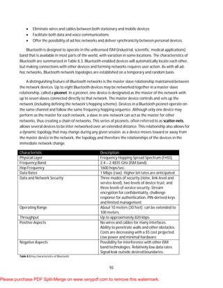 92
 Eliminate wires and cables between both stationary and mobile devices
 Facilitate both data and voice communications
 Offer the possibility of ad hoc networks and deliver synchronicity between personal devices.
Bluetooth is designed to operate in the unlicensed ISM (industrial, scientific, medical applications)
band that is available in most parts of the world, with variation in some locations. The characteristics of
Bluetooth are summarized in Table 8.3. Bluetooth-enabled devices will automatically locate each other,
but making connections with other devices and forming networks requires user action. As with all ad-
hoc networks, Bluetooth network topologies are established on a temporary and random basis.
A distinguishing feature of Bluetooth networks is the master-slave relationship maintained between
the network devices. Up to eight Bluetooth devices may be networked together in a master-slave
relationship, called a piconet. In a piconet, one device is designated as the master of the network with
up to seven slaves connected directly to that network. The master device controls and sets up the
network (including defining the network’s hopping scheme). Devices in a Bluetooth piconet operate on
the same channel and follow the same frequency hopping sequence. Although only one device may
perform as the master for each network, a slave in one network can act as the master for other
networks, thus creating a chain of networks. This series of piconets, often referred to as scatter-nets,
allows several devices to be inter-networked over an extended distance. This relationship also allows for
a dynamic topology that may change during any given session: as a device moves toward or away from
the master device in the network, the topology and therefore the relationships of the devices in the
immediate network change.
Characteristic Description
Physical Layer Frequency Hopping Spread Spectrum (FHSS)
Frequency Band 2.4 – 2.4835 GHz (ISM band).
Hop Frequency 1600 hops/sec.
Data Rates 1 Mbps (raw). Higher bit rates are anticipated.
Data and Network Security Three modes of security (none, link-level and
service-level), two levels of device trust, and
three levels of service security. Stream
encryption for confidentiality, challenge
response for authentication. PIN-derived keys
and limited management.
Operating Range About 10 meters (30 feet); can be extended to
100 meters.
Throughput Up to approximately 820 kbps.
Positive Aspects No wires and cables for many interfaces.
Ability to penetrate walls and other obstacles.
Costs are decreasing with a $5 cost projected.
Low power and minimal hardware.
Negative Aspects Possibility for interference with other ISM
band technologies. Relatively low data rates.
Signal leak outside desired boundaries.
Table 8.3 Key characteristics of Bluetooth.
Please purchase PDF Split-Merge on www.verypdf.com to remove this watermark.
 