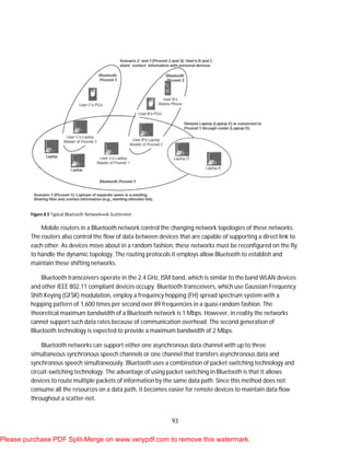 93
Figure 8.5 Typical Bluetooth Network—A Scatter-net.
Mobile routers in a Bluetooth network control the changing network topologies of these networks.
The routers also control the flow of data between devices that are capable of supporting a direct link to
each other. As devices move about in a random fashion, these networks must be reconfigured on the fly
to handle the dynamic topology. The routing protocols it employs allow Bluetooth to establish and
maintain these shifting networks.
Bluetooth transceivers operate in the 2.4 GHz, ISM band, which is similar to the band WLAN devices
and other IEEE 802.11 compliant devices occupy. Bluetooth transceivers, which use Gaussian Frequency
Shift Keying (GFSK) modulation, employ a frequency hopping (FH) spread spectrum system with a
hopping pattern of 1,600 times per second over 89 frequencies in a quasi-random fashion. The
theoretical maximum bandwidth of a Bluetooth network is 1 Mbps. However, in reality the networks
cannot support such data rates because of communication overhead. The second generation of
Bluetooth technology is expected to provide a maximum bandwidth of 2 Mbps.
Bluetooth networks can support either one asynchronous data channel with up to three
simultaneous synchronous speech channels or one channel that transfers asynchronous data and
synchronous speech simultaneously. Bluetooth uses a combination of packet-switching technology and
circuit-switching technology. The advantage of using packet switching in Bluetooth is that it allows
devices to route multiple packets of information by the same data path. Since this method does not
consume all the resources on a data path, it becomes easier for remote devices to maintain data flow
throughout a scatter-net.
Please purchase PDF Split-Merge on www.verypdf.com to remove this watermark.
 