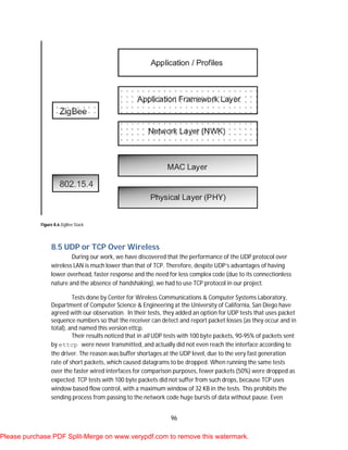 96
Figure 8.6 ZigBee Stack
8.5 UDP or TCP Over Wireless
During our work, we have discovered that the performance of the UDP protocol over
wireless LAN is much lower than that of TCP. Therefore, despite UDP’s advantages of having
lower overhead, faster response and the need for less complex code (due to its connectionless
nature and the absence of handshaking), we had to use TCP protocol in our project.
Tests done by Center for Wireless Communications & Computer Systems Laboratory,
Department of Computer Science & Engineering at the University of California, San Diego have
agreed with our observation. In their tests, they added an option for UDP tests that uses packet
sequence numbers so that the receiver can detect and report packet losses (as they occur and in
total), and named this version ettcp.
Their results noticed that in all UDP tests with 100 byte packets, 90-95% of packets sent
by ettcp were never transmitted, and actually did not even reach the interface according to
the driver. The reason was buffer shortages at the UDP level, due to the very fast generation
rate of short packets, which caused datagrams to be dropped. When running the same tests
over the faster wired interfaces for comparison purposes, fewer packets (50%) were dropped as
expected. TCP tests with 100 byte packets did not suffer from such drops, because TCP uses
window based flow control, with a maximum window of 32 KB in the tests. This prohibits the
sending process from passing to the network code huge bursts of data without pause. Even
Please purchase PDF Split-Merge on www.verypdf.com to remove this watermark.
 