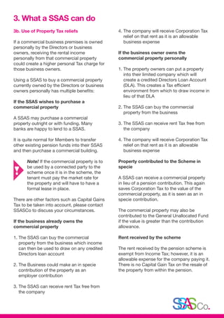 3b. Use of Property Tax reliefs
If a commercial business premises is owned
personally by the Directors or business
owners, receiving the rental income
personally from that commercial property
could create a higher personal Tax charge for
those business owners.
Using a SSAS to buy a commercial property
currently owned by the Directors or business
owners personally has multiple benefits:
If the SSAS wishes to purchase a
commercial property
A SSAS may purchase a commercial
property outright or with funding. Many
banks are happy to lend to a SSAS.
It is quite normal for Members to transfer
other existing pension funds into their SSAS
and then purchase a commercial building.
	Note! If the commercial property is to 	
	 be used by a connected party to the 	
	 scheme once it is in the scheme, the 	
	 tenant must pay the market rate for 	
	 the property and will have to have a 	
	 formal lease in place.
There are other factors such as Capital Gains
Tax to be taken into account, please contact
SSASCo to discuss your circumstances.
If the business already owns the
commercial property
1. The SSAS can buy the commercial
property from the business which income
can then be used to draw on any credited
Directors loan account
2. The Business could make an in specie
contribution of the property as an
employer contribution
3. The SSAS can receive rent Tax free from
the company
4. The company will receive Corporation Tax
relief on that rent as it is an allowable
business expense
If the business owner owns the
commercial property personally
1. The property owners can put a property
into their limited company which will
create a credited Directors Loan Account
(DLA). This creates a Tax efficient
environment from which to draw income in
lieu of that DLA
2. The SSAS can buy the commercial
property from the business
3. The SSAS can receive rent Tax free from
the company
4. The company will receive Corporation Tax
relief on that rent as it is an allowable
business expense
Property contributed to the Scheme in
specie
A SSAS can receive a commercial property
in lieu of a pension contribution. This again
saves Corporation Tax to the value of the
commercial property, as it is seen as an in
specie contribution.
The commercial property may also be
contributed to the General Unallocated Fund
if the value is greater than the contribution
allowance.
Rent received by the scheme
The rent received by the pension scheme is
exempt from Income Tax; however, it is an
allowable expense for the company paying it.
There is no Capital Gain Tax on the resale of
the property from within the pension.
3. What a SSAS can do
 