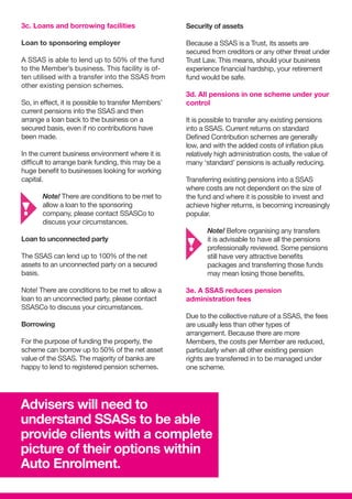 Security of assets
Because a SSAS is a Trust, its assets are
secured from creditors or any other threat under
Trust Law. This means, should your business
experience financial hardship, your retirement
fund would be safe.
3d. All pensions in one scheme under your
control
It is possible to transfer any existing pensions
into a SSAS. Current returns on standard
Defined Contribution schemes are generally
low, and with the added costs of inflation plus
relatively high administration costs, the value of
many ‘standard’ pensions is actually reducing.
Transferring existing pensions into a SSAS
where costs are not dependent on the size of
the fund and where it is possible to invest and
achieve higher returns, is becoming increasingly
popular.
	Note! Before organising any transfers 	
	 it is advisable to have all the pensions 	
	 professionally reviewed. Some pensions 	
	 still have very attractive benefits
	 packages and transferring those funds 	
	 may mean losing those benefits.
3e. A SSAS reduces pension
administration fees
Due to the collective nature of a SSAS, the fees
are usually less than other types of
arrangement. Because there are more
Members, the costs per Member are reduced,
particularly when all other existing pension
rights are transferred in to be managed under
one scheme.
3c. Loans and borrowing facilities
Loan to sponsoring employer
A SSAS is able to lend up to 50% of the fund
to the Member’s business. This facility is of-
ten utilised with a transfer into the SSAS from
other existing pension schemes.
So, in effect, it is possible to transfer Members’
current pensions into the SSAS and then
arrange a loan back to the business on a
secured basis, even if no contributions have
been made.
In the current business environment where it is
difficult to arrange bank funding, this may be a
huge benefit to businesses looking for working
capital.
	 Note! There are conditions to be met to 	
	 allow a loan to the sponsoring
	 company, please contact SSASCo to
	 discuss your circumstances.
Loan to unconnected party
The SSAS can lend up to 100% of the net
assets to an unconnected party on a secured
basis.
Note! There are conditions to be met to allow a
loan to an unconnected party, please contact
SSASCo to discuss your circumstances.
Borrowing
For the purpose of funding the property, the
scheme can borrow up to 50% of the net asset
value of the SSAS. The majority of banks are
happy to lend to registered pension schemes.
Advisers will need to
understand SSASs to be able
provide clients with a complete
picture of their options within
Auto Enrolment.
 