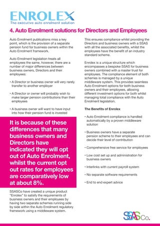 Auto Enrolment publications miss a key
point, which is the provision of a separate
pension fund for business owners within the
Auto Enrolment framework.
Auto Enrolment legislation treats all
employees the same, however, there are a
number of major differences between
business owners, Directors and their
employees:
• A Director or business owner will very rarely
transfer to another employer
• A Director or owner will probably wish to
make larger pension contributions than their
employees
• A business owner will want to have input
into how their pension fund is invested
It is because of these
differences that many
business owners and
Directors have
indicated they will opt
out of Auto Enrolment,
whilst the current opt
out rates for employees
are comparatively low
at about 8%.
SSASCo have created a unique product
“Enrolex” to satisfy the requirements of
business owners and their employees by
having two separate schemes running side
by side within the Auto Enrolment regulatory
framework using a middleware system.
This ensures compliance whilst providing the
Directors and business owners with a SSAS
with all the associated benefits, whilst the
employees have the benefit of an industry
standard scheme.
Enrolex is a unique structure which
encompasses a bespoke SSAS for business
owners combined with a master trust for
employees. The compliance element of both
schemes is managed by a unique
middleware system. This provides seamless
Auto Enrolment options for both business
owners and their employees, allowing
different investment options for both whilst
managing total compliance with the Auto
Enrolment legislation.
The Benefits of Enrolex
• Auto Enrolment compliance is handled
automatically by a proven middleware
solution
• Business owners have a separate
pension scheme to their employees and can
decide their level of contribution
• Comprehensive free service for employees
• Low cost set up and administration for
business owners
• Interlinks with current payroll system
• No separate software requirements
• End to end expert advice
4. Auto Enrolment solutions for Directors and Employees
 