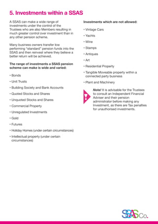 A SSAS can make a wide range of
investments under the control of the
Trustees who are also Members resulting in
much greater control over investment than in
any other pension scheme.
Many business owners transfer low
performing “standard” pension funds into the
SSAS and then reinvest where they believe a
better return will be achieved.
The range of investments a SSAS pension
scheme can make is wide and varied:
• Bonds
• Unit Trusts
• Building Society and Bank Accounts
• Quoted Stocks and Shares
• Unquoted Stocks and Shares
• Commercial Property
• Unregulated Investments
• Gold
• Futures
• Holiday Homes (under certain circumstances)
• Intellectual property (under certain
circumstances)
Investments which are not allowed:
• Vintage Cars
• Yachts
• Wine
• Stamps
• Antiques
• Art
• Residential Property
• Tangible Moveable property within a
connected party business
• Plant and Machinery
	 Note! It is advisable for the Trustees
	 to consult an Independent Financial 	
	 Adviser and their pension
	 administrator before making any 		
	 Investment, as there are Tax penalties 	
	 for unauthorised investments.
5. Investments within a SSAS
 