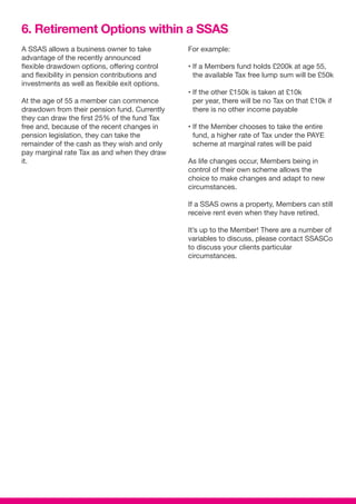 A SSAS allows a business owner to take
advantage of the recently announced
flexible drawdown options, offering control
and flexibility in pension contributions and
investments as well as flexible exit options.
At the age of 55 a member can commence
drawdown from their pension fund. Currently
they can draw the first 25% of the fund Tax
free and, because of the recent changes in
pension legislation, they can take the
remainder of the cash as they wish and only
pay marginal rate Tax as and when they draw
it.
For example:
• If a Members fund holds £200k at age 55,
the available Tax free lump sum will be £50k
• If the other £150k is taken at £10k
per year, there will be no Tax on that £10k if
there is no other income payable
• If the Member chooses to take the entire
fund, a higher rate of Tax under the PAYE
scheme at marginal rates will be paid
As life changes occur, Members being in
control of their own scheme allows the
choice to make changes and adapt to new
circumstances.
If a SSAS owns a property, Members can still
receive rent even when they have retired.
It’s up to the Member! There are a number of
variables to discuss, please contact SSASCo
to discuss your clients particular
circumstances.
6. Retirement Options within a SSAS
 