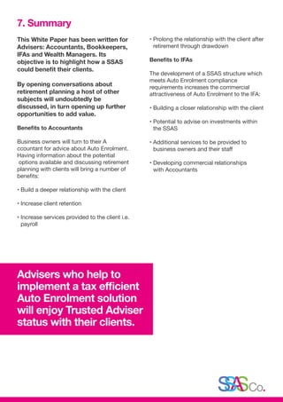 This White Paper has been written for
Advisers: Accountants, Bookkeepers,
IFAs and Wealth Managers. Its
objective is to highlight how a SSAS
could benefit their clients.
By opening conversations about
retirement planning a host of other
subjects will undoubtedly be
discussed, in turn opening up further
opportunities to add value.
Benefits to Accountants
Business owners will turn to their A
ccountant for advice about Auto Enrolment.
Having information about the potential
options available and discussing retirement
planning with clients will bring a number of
benefits:
• Build a deeper relationship with the client
• Increase client retention
• Increase services provided to the client i.e.
payroll
• Prolong the relationship with the client after
retirement through drawdown
Benefits to IFAs
The development of a SSAS structure which
meets Auto Enrolment compliance
requirements increases the commercial
attractiveness of Auto Enrolment to the IFA:
• Building a closer relationship with the client
• Potential to advise on investments within
the SSAS
• Additional services to be provided to
business owners and their staff
• Developing commercial relationships
with Accountants
7. Summary
Advisers who help to
implement a tax efficient
Auto Enrolment solution
will enjoy Trusted Adviser
status with their clients.
 