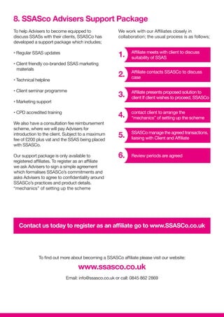To help Advisers to become equipped to
discuss SSASs with their clients, SSASCo has
developed a support package which includes;
• Regular SSAS updates
• Client friendly co-branded SSAS marketing
materials
• Technical helpline
• Client seminar programme
• Marketing support
• CPD accredited training
We also have a consultation fee reimbursement
scheme, where we will pay Advisers for
introduction to the client. Subject to a maximum
fee of £200 plus vat and the SSAS being placed
with SSASCo.
Our support package is only available to
registered affiliates. To register as an affiliate
we ask Advisers to sign a simple agreement
which formalises SSASCo’s commitments and
asks Advisers to agree to confidentiality around
SSASCo’s practices and product details.
“mechanics” of setting up the scheme
We work with our Affiliates closely in
collaboration; the usual process is as follows;
8. SSASco Advisers Support Package
Contact us today to register as an affiliate go to www.SSASCo.co.uk
To find out more about becoming a SSASCo affiliate please visit our website:
www.ssasco.co.uk
Email: info@ssasco.co.uk or call: 0845 862 2869
1.
2.
5.
4.
3.
6.
Affiliate meets with client to discuss
suitability of SSAS
Affiliate contacts SSASCo to discuss
case
SSASCo manage the agreed transactions,
liaising with Client and Affiliate
contact client to arrange the
“mechanics” of setting up the scheme
Affiliate presents proposed solution to
client If client wishes to proceed, SSASCo
Review periods are agreed
 
