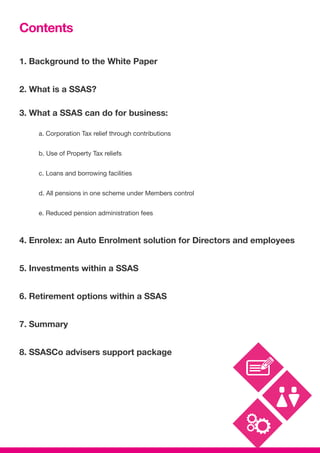 Contents
1. Background to the White Paper
2. What is a SSAS?
3. What a SSAS can do for business:
	 a. Corporation Tax relief through contributions
	 b. Use of Property Tax reliefs
	 c. Loans and borrowing facilities
	 d. All pensions in one scheme under Members control
	 e. Reduced pension administration fees
4. Enrolex: an Auto Enrolment solution for Directors and employees
5. Investments within a SSAS
6. Retirement options within a SSAS
7. Summary
8. SSASCo advisers support package
 