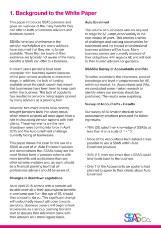 This paper introduces SSAS pensions and
gives an overview of the many benefits they
can offer to both professional advisors and
business owners.
SSASs have lost prominence in the
pension marketplace and many advisors
have assumed that they are no longer
available. Those that are aware of their
existence are typically not aware of the many
benefits a SSAS can offer to a business.
In recent years pensions have been
unpopular with business owners because
of the poor options available at drawdown
stage. In addition, the lack of funding
available since the credit crunch has meant
that businesses have been keen to keep cash
within the business. This lack of popularity
has resulted in pensions being largely ignored
by many advisers as a planning tool.
However, two major events have recently
brought pensions back into sharp focus,
which means advisers will once again have a
role in discussing pension options with their
clients. These key events are the new
drawdown rules coming into force in April
2015 and the Auto Enrolment challenge
currently facing all businesses.
This paper makes the case for the use of a
SSAS as part of an Auto Enrolment solution
and demonstrates that SSASs today are the
most flexible form of pension scheme with
more benefits and applications than any
other scheme available and, as such, should
be a financial planning tool that all
professional advisers should be aware of.
Changes in drawdown regulations
As of April 2015 anyone with a pension will
be able draw all of their accumulated benefits
in one lump sum from the age of 55, should
they choose to do so. This significant change
will undoubtedly impact attitudes towards
pensions. Business owners will begin to look
at pensions as a serious planning tool and
start to discuss their retirement plans with
their advisers on a more regular basis.
Auto Enrolment
The volume of businesses who are required
to stage for AE jumps exponentially in the
next couple of years. This creates a series
of challenges and exciting opportunities for
businesses and the impact on professional
business advisers will be huge. Many
business owners are currently unaware of
their obligations with regards AE and will look
to their trusted advisors for guidance.
SSASCo Survey of Accountants and IFAs
To better understand the awareness, product
knowledge and level of preparedness for AE
within our market, i.e. Accountants and IFAs,
we conducted some market research to
identify where our services should be
positioned. The results were surprising:
Survey of Accountants - Results
Our survey of 50 small to medium sized
accountancy practices produced the follow-
ing results:
• 76% (38) rated their knowledge of SSASs at
less than 4 on a scale of 1 - 10
• None of the Accountants had realised it was
possible to use a SSAS within Auto
Enrolment provision
• 34% (17) were not aware that a SSAS could
lend funds back to the business
• Only 7 of the Accountants we spoke to had
planned to speak to their clients about Auto
Enrolment
1. Background to the White Paper
 